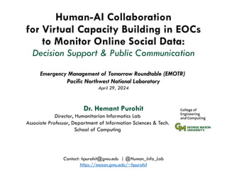 Human-AI Collaboration
for Virtual Capacity Building in EOCs
to Monitor Online Social Data:
Decision Support & Public Communication
Dr. Hemant Purohit
Emergency Management of Tomorrow Roundtable (EMOTR)
Pacific Northwest National Laboratory
April 29, 2024
Contact: hpurohit@gmu.edu | @Human_Info_Lab
https://mason.gmu.edu/~hpurohit
Director, Humanitarian Informatics Lab
Associate Professor, Department of Information Sciences & Tech.
School of Computing
 