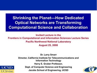 Shrinking the Planet—How Dedicated
  Optical Networks are Transforming
Computational Science and Collaboration
                        Invited Lecture in the
Frontiers in Computational and Information Sciences Lecture Series
               Pacific Northwest National Laboratory
                           August 25, 2008


                               Dr. Larry Smarr
        Director, California Institute for Telecommunications and
                          Information Technology
                        Harry E. Gruber Professor,
              Dept. of Computer Science and Engineering
                  Jacobs School of Engineering, UCSD
 