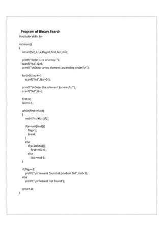 Program of Binary Search
#include<stdio.h>
int main()
{
int arr[50],i,n,x,flag=0,first,last,mid;
printf("Enter size of array: ");
scanf("%d",&n);
printf("nEnter array element(ascending order)n");
for(i=0;i<n;++i)
scanf("%d",&arr[i]);
printf("nEnter the element to search: ");
scanf("%d",&x);
first=0;
last=n-1;
while(first<=last)
{
mid=(first+last)/2;
if(x==arr[mid]){
flag=1;
break;
}
else
if(x>arr[mid])
first=mid+1;
else
last=mid-1;
}
if(flag==1)
printf("nElement found at position %d",mid+1);
else
printf("nElement not found");
return 0;
}
 