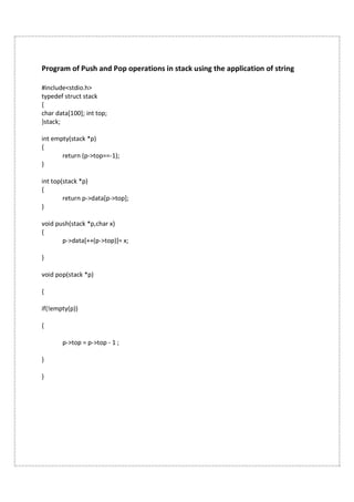 Program of Push and Pop operations in stack using the application of string
#include<stdio.h>
typedef struct stack
{
char data[100]; int top;
}stack;
int empty(stack *p)
{
return (p->top==-1);
}
int top(stack *p)
{
return p->data[p->top];
}
void push(stack *p,char x)
{
p->data[++(p->top)]= x;
}
void pop(stack *p)
{
if(!empty(p))
{
p->top = p->top - 1 ;
}
}
 