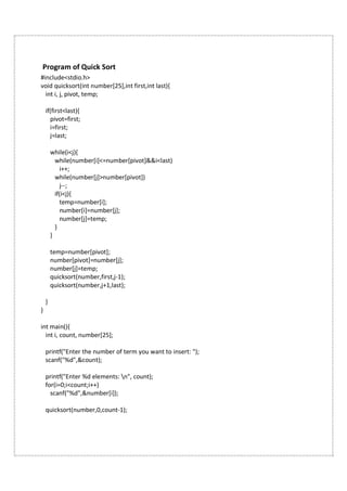 Program of Quick Sort
#include<stdio.h>
void quicksort(int number[25],int first,int last){
int i, j, pivot, temp;
if(first<last){
pivot=first;
i=first;
j=last;
while(i<j){
while(number[i]<=number[pivot]&&i<last)
i++;
while(number[j]>number[pivot])
j--;
if(i<j){
temp=number[i];
number[i]=number[j];
number[j]=temp;
}
}
temp=number[pivot];
number[pivot]=number[j];
number[j]=temp;
quicksort(number,first,j-1);
quicksort(number,j+1,last);
}
}
int main(){
int i, count, number[25];
printf("Enter the number of term you want to insert: ");
scanf("%d",&count);
printf("Enter %d elements: n", count);
for(i=0;i<count;i++)
scanf("%d",&number[i]);
quicksort(number,0,count-1);
 
