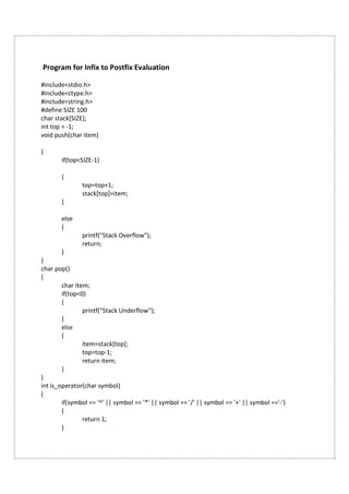 Program for Infix to Postfix Evaluation
#include<stdio.h>
#include<ctype.h>
#include<string.h>
#define SIZE 100
char stack[SIZE];
int top = -1;
void push(char item)
{
if(top<SIZE-1)
{
top=top+1;
stack[top]=item;
}
else
{
printf("Stack Overflow");
return;
}
}
char pop()
{
char item;
if(top<0)
{
printf("Stack Underflow");
}
else
{
item=stack[top];
top=top-1;
return item;
}
}
int is_operator(char symbol)
{
if(symbol == '^' || symbol == '*' || symbol == '/' || symbol == '+' || symbol =='-')
{
return 1;
}
 