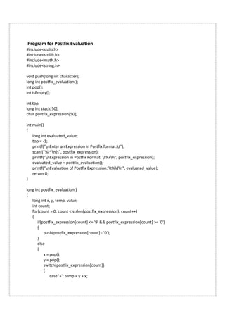 Program for Postfix Evaluation
#include<stdio.h>
#include<stdlib.h>
#include<math.h>
#include<string.h>
void push(long int character);
long int postfix_evaluation();
int pop();
int isEmpty();
int top;
long int stack[50];
char postfix_expression[50];
int main()
{
long int evaluated_value;
top = -1;
printf("nEnter an Expression in Postfix format:t");
scanf("%[^n]s", postfix_expression);
printf("nExpression in Postfix Format: t%sn", postfix_expression);
evaluated_value = postfix_evaluation();
printf("nEvaluation of Postfix Expression: t%ldn", evaluated_value);
return 0;
}
long int postfix_evaluation()
{
long int x, y, temp, value;
int count;
for(count = 0; count < strlen(postfix_expression); count++)
{
if(postfix_expression[count] <= '9' && postfix_expression[count] >= '0')
{
push(postfix_expression[count] - '0');
}
else
{
x = pop();
y = pop();
switch(postfix_expression[count])
{
case '+': temp = y + x;
 