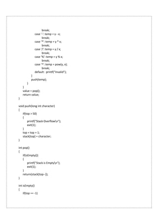 break;
case '-': temp = y - x;
break;
case '*': temp = y * x;
break;
case '/': temp = y / x;
break;
case '%': temp = y % x;
break;
case '^': temp = pow(y, x);
break;
default: printf("Invalid");
}
push(temp);
}
}
value = pop();
return value;
}
void push(long int character)
{
if(top > 50)
{
printf("Stack Overflown");
exit(1);
}
top = top + 1;
stack[top] = character;
}
int pop()
{
if(isEmpty())
{
printf("Stack is Emptyn");
exit(1);
}
return(stack[top--]);
}
int isEmpty()
{
if(top == -1)
 