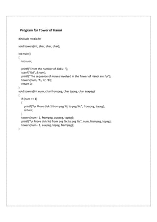 Program for Tower of Hanoi
#include <stdio.h>
void towers(int, char, char, char);
int main()
{
int num;
printf("Enter the number of disks : ");
scanf("%d", &num);
printf("The sequence of moves involved in the Tower of Hanoi are :n");
towers(num, 'A', 'C', 'B');
return 0;
}
void towers(int num, char frompeg, char topeg, char auxpeg)
{
if (num == 1)
{
printf("n Move disk 1 from peg %c to peg %c", frompeg, topeg);
return;
}
towers(num - 1, frompeg, auxpeg, topeg);
printf("n Move disk %d from peg %c to peg %c", num, frompeg, topeg);
towers(num - 1, auxpeg, topeg, frompeg);
}
 