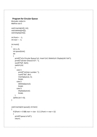 Program for Circular Queue
#include <stdio.h>
#define size 5
void insertq(int[], int);
void deleteq(int[]);
void display(int[]);
int front = - 1;
int rear = - 1;
int main()
{
int n, ch;
int queue[size];
do
{
printf("nn Circular Queue:n1. Insert n2. Deleten3. Displayn0. Exit");
printf("nEnter Choice 0-3? : ");
scanf("%d", &ch);
switch (ch)
{
case 1:
printf("nEnter number: ");
scanf("%d", &n);
insertq(queue, n);
break;
case 2:
deleteq(queue);
break;
case 3:
display(queue);
break;
}
}while (ch != 0);
}
void insertq(int queue[], int item)
{
if ((front == 0 && rear == size - 1) || (front == rear + 1))
{
printf("queue is full");
return;
 
