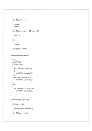 }
else if (rear == - 1)
{
rear++;
front++;
}
else if (rear == size - 1 && front > 0)
{
rear = 0;
}
else
{
rear++;
}
queue[rear] = item;
}
void display(int queue[])
{
int i;
printf("n");
if (front > rear)
{
for (i = front; i < size; i++)
{
printf("%d ", queue[i]);
}
for (i = 0; i <= rear; i++)
printf("%d ", queue[i]);
}
else
{
for (i = front; i <= rear; i++)
printf("%d ", queue[i]);
}
}
void deleteq(int queue[])
{
if (front == - 1)
{
printf("Queue is empty ");
}
else if (front == rear)
 