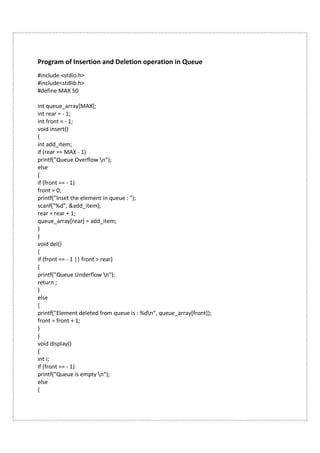 Program of Insertion and Deletion operation in Queue
#include <stdio.h>
#include<stdlib.h>
#define MAX 50
int queue_array[MAX];
int rear = - 1;
int front = - 1;
void insert()
{
int add_item;
if (rear == MAX - 1)
printf("Queue Overflow n");
else
{
if (front == - 1)
front = 0;
printf("Inset the element in queue : ");
scanf("%d", &add_item);
rear = rear + 1;
queue_array[rear] = add_item;
}
}
void del()
{
if (front == - 1 || front > rear)
{
printf("Queue Underflow n");
return ;
}
else
{
printf("Element deleted from queue is : %dn", queue_array[front]);
front = front + 1;
}
}
void display()
{
int i;
if (front == - 1)
printf("Queue is empty n");
else
{
 