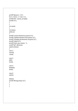 printf("Queue is : n");
for (i = front; i <= rear; i++)
printf("%d ", queue_array[i]);
printf("n");
}
}
int main()
{
int choice;
while (1)
{
printf("1.Insert element to queue n");
printf("2.Delete element from queue n");
printf("3.Display all elements of queue n");
printf("4.Quit n");
printf("Enter your choice : ");
scanf("%d", &choice);
switch (choice)
{
case 1:
insert();
break;
case 2:
del();
break;
case 3:
display();
break;
case 4:
exit(1);
default:
printf("Wrong choice n");
}
}
}
 