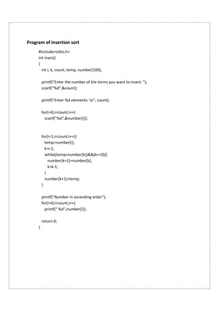 Program of insertion sort
#include<stdio.h>
int main()
{
int i, k, count, temp, number[100];
printf("Enter the number of the terms you want to insert: ");
scanf("%d",&count);
printf("Enter %d elements: n", count);
for(i=0;i<count;i++)
scanf("%d",&number[i]);
for(i=1;i<count;i++){
temp=number[i];
k=i-1;
while((temp<number[k])&&(k>=0)){
number[k+1]=number[k];
k=k-1;
}
number[k+1]=temp;
}
printf("Number in ascending order");
for(i=0;i<count;i++)
printf(" %d",number[i]);
return 0;
}
 