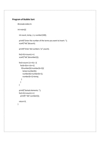 Program of Bubble Sort
#include<stdio.h>
int main(){
int count, temp, i, k, number[100];
printf("Enter the number of the terms you want to insert: ");
scanf("%d",&count);
printf("Enter %d numbers: n",count);
for(i=0;i<count;i++)
scanf("%d",&number[i]);
for(i=count-2;i>=0;i--){
for(k=0;k<=i;k++){
if(number[k]>number[k+1]){
temp=number[k];
number[k]=number[k+1];
number[k+1]=temp;
}
}
}
printf("Sorted elements: ");
for(i=0;i<count;i++)
printf(" %d",number[i]);
return 0;
}
 