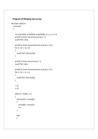 Program of Merging two arrays
#include <stdio.h>
int main()
{
int array1[50], array2[50], array3[100], m, n, i, j, k = 0;
printf("n Enter size of array Array 1: ");
scanf("%d", &m);
printf("n Enter sorted elements of array 1: n");
for (i = 0; i < m; i++)
{
scanf("%d", &array1[i]);
}
printf("n Enter size of array 2: ");
scanf("%d", &n);
printf("n Enter sorted elements of array 2: n");
for (i = 0; i < n; i++)
{
scanf("%d", &array2[i]);
}
i = 0;
j = 0;
while (i < m && j < n)
{
if (array1[i] < array2[j])
{
array3[k] = array1[i];
i++;
}
else
{
 