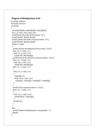 Program of Multiplication of 2d
# include <stdio.h>
# include <conio.h>
int main()
{
int mata[10][10], matb[10][10], matc[10][10] ;
int i, j, k, row1, col1, row2, col2 ;
printf("Enter the order of first matrix : n") ;
scanf("%d %d", &row1, &col1) ;
printf("nEnter the order of second matrix : n") ;
scanf("%d %d", &row2, &col2) ;
if(col1 == row2)
{
printf("nEnter the elements of first matrix : nn") ;
for(i = 0 ; i < row1 ; i++)
for(j = 0 ; j < col1 ; j++)
scanf("%d", &mata[i][j]) ;
printf("nEnter the elements of second matrix : nn") ;
for(i = 0 ; i < row2 ; i++)
for(j = 0 ; j < col2 ; j++)
scanf("%d", &matb[i][j]) ;
for(i = 0 ; i < row1 ; i++)
{
for(j = 0 ; j < col2 ; j++)
{
matc[i][j] = 0 ;
for(k = 0 ; k < col1 ; k++)
matc[i][j] = matc[i][j] + mata[i][k] * matb[k][j] ;
}
}
printf("nThe resultant matrix is : nn") ;
for(i = 0 ; i < row1 ; i++)
{
for(j = 0 ; j < col2 ; j++) {
printf("%d t", matc[i][j]) ;
}
printf("n") ;
}
}
else
printf("nMatrix Multiplication is not possible ...") ;
getch() ;
}
 