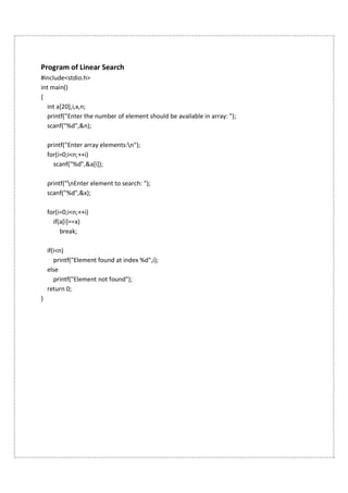 Program of Linear Search
#include<stdio.h>
int main()
{
int a[20],i,x,n;
printf("Enter the number of element should be available in array: ");
scanf("%d",&n);
printf("Enter array elements:n");
for(i=0;i<n;++i)
scanf("%d",&a[i]);
printf("nEnter element to search: ");
scanf("%d",&x);
for(i=0;i<n;++i)
if(a[i]==x)
break;
if(i<n)
printf("Element found at index %d",i);
else
printf("Element not found");
return 0;
}
 