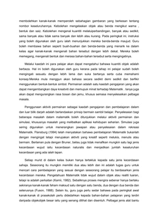 membolehkan kanak-kanak memperoleh sebahagian gambaran yang berkesan tentang
nombor keseluruhannya. Kebolehan mengelaskan objek atau benda mengikut warna ,
bentuk dan saiz. Kebolehan mengenal kuantiti melaluiperbandingan, banyak atau sedikit,
sama banyak atau tidak sama banyak dan lebih atau kurang. Pada peringkat ini, instruksi
yang boleh digunakan oleh guru ialah menunjukkan mereka benda-benda maujud. Guru
boleh membawa bahan seperti buah-buahan dan benda-benda yang menarik ke dalam
kelas agar kanak-kanak mengenali bahan tersebut dengan lebih dekat. Mereka boleh
memegang, mengenali bentuk dan merasa bahan-bahan tersebut serta mengingatinya.
Melalui kaedah ini para pelajar akan dapat mengetahui bahawa kuantiti objek adalah
berbeza. Hal ini boleh digunakan oleh guru kerana pada tahap ini pelajar sudah boleh
mengingati sesuatu dengan lebih lama dan suka bertanya serta cuba memahami
konsep.Mereka mula menggun akan bahasa secara sedikit demi sedikit dan berfikir
menggunakan bentuk-bentuk simbol. Permainan adalah satu kaedah pengajaran yang akan
dapat mengembangkan daya kreativiti dan memupuk minat terhadap Matematik . Ianya juga
akan dapat mengurangkan rasa bosan dan jemu, khusus semasa menyelesaikan pelbagai
masala.
Penggunaan aktiviti permainan sebagai kaedah pengajaran dan pembelajaran dalam
dan luar bilik darjah adalah berlandaskan prinsip bermain sambil belajar. Penyelesaian bagi
beberapa masalah dalam matematik boleh ditunjukkan melalui aktiviti permainan dan
simulasi, khususnya masalah yang melibatkan aplikasi kehidupan seharian. Simulasi juga
sering digunakan untuk menerangkan jawapan atau penyelesaian dalam rekreasi
Matematik. Flansburg (1994) telah menyatakan bahawa pembelajaran Matematik bukanlah
dengan mengingat tetapi merupakan aktiviti yang kreatif seperti melukis, menulis atau
bermain. Berlainan pula dengan Bruner, beliau juga tidak menafikan mungkin satu lagi jenis
kecerdasan wujud iaitu kecerdasan naturalis dan menjadikan jumlah keseluruhan
kecerdasan yang ada ialah lapan.
Setiap murid di dalam kelas bukan hanya tertakluk kepada satu jenis kecerdasan
sahaja. Seseorang itu mungkin memiliki dua atau lebih dan ini adalah tugas guru untuk
mencari cara pembelajaran yang sesuai dengan seseorang pelajar itu berdasarkan jenis
kecerdasan mereka. Pengetahuan Matematik tidak wujud dalam objek atau realiti luaran,
tetapi ia adalah perkaitan (Kamii, 1982). Sebaliknya proses mengira sebenar hanya berlaku
sekiranya kanak-kanak faham maksud satu dengan satu benda, dua dengan dua benda dan
seterusnya (Fuson, 1988). Selain itu, guru juga perlu sedar bahawa pada peringkat awal
kanak-kanak di prasekolah perlu didedahkan kepada bahan-bahan pelajaran yang terdiri
daripada objekobjek besar iaitu yang senang dilihat dan disentuh. Pelbagai jenis alat bantu
 