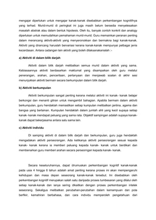 mengajar diperlukan untuk mengajar kanak-kanak disebabkan perkembangan kognitifnya
yang terhad. Murid-murid di peringkat ini juga masih belum bersedia menyelesaikan
masalah abstrak atau dalam bentuk hipotesis. Oleh itu, banyak contoh konkrit dan analogy
diperlukan untuk memudahkan pemahaman murid-murid. Guru memainkan peranan penting
dalam merancang aktiviti-aktiviti yang menyeronokkan dan bermakna bagi kanak-kanak.
Aktiviti yang dirancang haruslah bervariasi kerana kanak-kanak mempunyai pelbagai jenis
kecerdasan. Antara cadangan lain aktviti yang boleh dilaksanakanialah :-
a) Aktiviti di dalam bilik darjah
Aktiviti dalam bilik darjah melibatkan semua murid dalam aktiviti yang sama.
Kebiasaannya aktiviti berdasarkan maklumat yang disampaikan oleh guru melalui
penerangan, arahan, penceritaan, pertanyaan dan menjawab soalan di akhir sesi
menunjukkan aktiviti bermain secara berkumpulan dalam bilik darjah.
b) Aktiviti berkumpulan
Aktiviti berkumpulan sangat penting kerana melalui aktiviti ini kanak- kanak belajar
berkongsi dan menanti giliran untuk mengambil bahagian. Apabila bermain dalam aktiviti
berkumpulan, guru hendaklah memastikan setiap kumpulan melibatkan jantina, agama dan
bangsa yang berlainan. Kumpulan hendaklah dalam jumlah ahli yang kecil supaya setiap
kanak- kanak mendapat peluang yang sama rata. Objektif sampingan adalah supaya kanak-
kanak dapat bekerjasama antara satu sama lain.
c) Aktiviti individu
Di samping aktiviti di dalam bilik darjah dan berkumpulan, guru juga hendaklah
mengadakan aktiviti perseorangan. Ada ketikanya aktiviti perseorangan sesuai kepada
kanak- kanak kerana ia memberi peluang kepada kanak- kanak untuk berdikari dan
membenarkan guru memberi arahan secara perseorngan kepada kanak- kanak.
Secara keseluruhannya, dapat dirumuskan perkembangan kognitif kanak-kanak
pada usia 4 hingga 6 tahun adalah amat penting kerana proses ini akan mempengaruhi
kehidupan dan masa depan seseorang kanak-kanak tersebut. Ini disebabkan oleh
perkembangan kognitif merupakan salah satu daripada proses tumbesaran yang dilalui oleh
setiap kanak-kanak dan ianya sering dikaitkan dengan proses perkembangan intelek
seseorang. Sekaligus melibatkan perubahan-perubahan dalam kemampuan dan pola
berfikir, kemahiran berbahasa, dan cara individu memperoleh pengetahuan dari
 