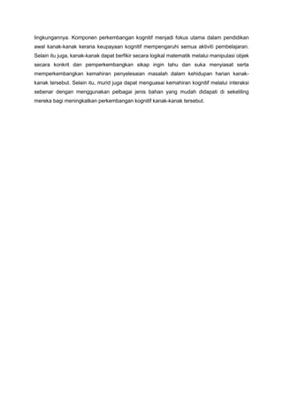 lingkungannya. Komponen perkembangan kognitif menjadi fokus utama dalam pendidikan
awal kanak-kanak kerana keupayaan kognitif mempengaruhi semua aktiviti pembelajaran.
Selain itu juga, kanak-kanak dapat berfikir secara logikal matematik melalui manipulasi objek
secara konkrit dan pemperkembangkan sikap ingin tahu dan suka menyiasat serta
memperkembangkan kemahiran penyelesaian masalah dalam kehidupan harian kanak-
kanak tersebut. Selain itu, murid juga dapat menguasai kemahiran kognitif melalui interaksi
sebenar dengan menggunakan pelbagai jenis bahan yang mudah didapati di sekeliling
mereka bagi meningkatkan perkembangan kognitif kanak-kanak tersebut.
 