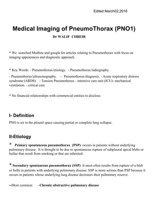 Edited March02,2016
Medical Imaging of PneumoThorax (PNO1)
Dr WALIF CHBEIR
* We searched Medline and google for articles relating to Pneumothorax with focus on
imaging appearances and diagnostic approach.
* Key Words: - Pneumothorax/etiology. - Pneumothorax/radiography.
- Pneumothorax/ultrasonography. - Pneumothorax/diagnosis. - Acute respiratory distress
syndrome (ARDS) - Tension Pneumothorax - intensive care unit (ICU)- mechanical
ventilation. - critical care
* No financial relationships with commercial entities to disclose.
I- Definition
PNO is air in the pleural space causing partial or complete lung collapse.
II-Etiology
* Primary spontaneous pneumothorax (PSP) occurs in patients without underlying
pulmonary disease. It is thought to be due to spontaneous rupture of subpleural apical blebs or
bullae that result from smoking or that are inherited.
* Secondary spontaneous pneumothorax (SSP) It most often results from rupture of a bleb
or bulla in patients with underlying pulmonary disease. SSP is more serious than PSP because it
occurs in patients whose underlying lung disease decreases their pulmonary reserve.
--Most common: - Chronic obstructive pulmonary disease
 