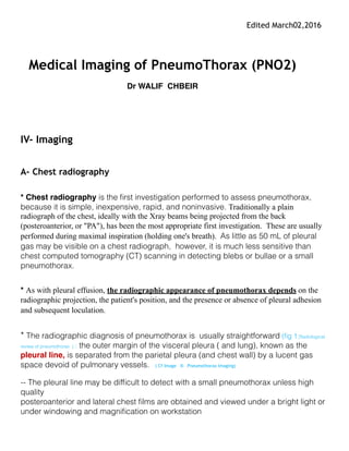 Edited March02,2016
Update on Sept 30, 2016
Medical Imaging of PneumoThorax (PNO2)
Dr WALIF CHBEIR
IV- Imaging
A- Chest radiography
* Chest radiography is the first investigation performed to assess pneumothorax, because it is
simple, inexpensive, rapid, and noninvasive. Traditionally a plain radiograph of the chest,
ideally with the Xray beams being projected from the back (posteroanterior, or "PA"), has been
the most appropriate first investigation. These are usually performed during maximal
inspiration (holding one's breath). As little as 50 mL of pleural gas may be visible on a chest
radiograph, however, it is much less sensitive than chest computed tomography (CT) scanning
in detecting blebs or bullae or a small pneumothorax.
* As with pleural effusion, the radiographic appearance of pneumothorax depends on the
radiographic projection, the patient's position, and the presence or absence of pleural adhesion
and subsequent loculation.
* The radiographic diagnosis of pneumothorax is usually straightforward the outer margin of
the visceral pleura ( and lung), known as the pleural line, is separated from the parietal pleura
(and chest wall) by a lucent gas space devoid of pulmonary vessels.
-- The pleural line may be difficult to detect with a small pneumothorax unless high quality
posteroanterior and lateral chest films are obtained and viewed under a bright light or under
windowing and magnification on workstation
-- In the upright patient, air rises in the pleural space, mostly in an apicolateral location and
separates the lung from the chest wall, allowing the visceral pleural line to become visible as a
 