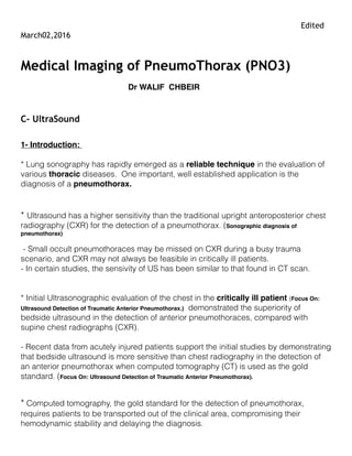 Edited March02,2016
Update sept 30, 2016
Medical Imaging of PneumoThorax (PNO3)
Dr WALIF CHBEIR
C- UltraSound
1- Introduction:
* Lung sonography has rapidly emerged as a reliable technique in the evaluation of various
thoracic diseases. One important, well established application is the diagnosis of a
pneumothorax.
* Ultrasound has a higher sensitivity than the traditional upright anteroposterior chest
radiography (CXR) for the detection of a pneumothorax. (Sonographic diagnosis of pneumothorax)
- Small occult pneumothoraces may be missed on CXR during a busy trauma scenario, and
CXR may not always be feasible in critically ill patients.
- In certain studies, the sensivity of US has been similar to that found in CT scan.
* Initial Ultrasonographic evaluation of the chest in the critically ill patient (Focus On: Ultrasound
Detection of Traumatic Anterior Pneumothorax.) demonstrated the superiority of bedside ultrasound in the
detection of anterior pneumothoraces, compared with supine chest radiographs (CXR).
- Recent data from acutely injured patients support the initial studies by demonstrating that
bedside ultrasound is more sensitive than chest radiography in the detection of an anterior
pneumothorax when computed tomography (CT) is used as the gold standard. (Focus On: Ultrasound
Detection of Traumatic Anterior Pneumothorax).
* Computed tomography, the gold standard for the detection of pneumothorax, requires
patients to be transported out of the clinical area, compromising their hemodynamic stability
and delaying the diagnosis.
* As ultrasound machines have become more portable and easier to use, lung sonography now
allows a rapid evaluation of an unstable patient, at the bedside. These advantages combined
 