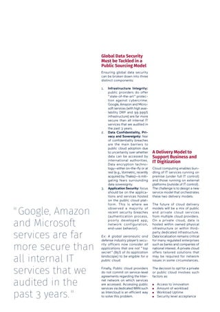 Global Data Security
Must be Tackled in a
Public Sourcing Model
Ensuring global data security
can be broken down into three
distinct components:
1.	 Infrastructure Integrity:
public providers do offer
“ state-of-the-art ” protec-
tion against cybercrime.
Google, Amazon and Micro-
soft services (with high avai-
lability DRP and 99.999%
infrastructure) are far more
secure than all internal IT
services that we audited in
the past 3 years.
2.	 Data Confidentiality, Pri-
vacy and Sovereignty: fear
of confidentiality breaches
are the main barriers to
public cloud adoption due
to uncertainty over whether
data can be accessed by
international authorities.
Data encryption techno-
logy—either on-the-fly or at
rest (e.g., Vormetric, recently
acquired by Thales)—is miti-
gating fears surrounding
data sovereignty.
3.	 Application Security: focus
should be on the applica-
tions and services hosted
on the public cloud plat-
form. This is where we
observed a majority of
recent security breaches
(authentication process,
poorly developed app,
network configuration,
end-user behavior).
Ex: A global aeronautic and
defense industry player’s secu-
rity officers now consider all
applications that are not “ top
secret ” (85% of its application
landscape) to be eligible for a
public cloud.
Finally, Public cloud providers
do not commit on service-level
agreements regarding the Inter-
net network on which services
are accessed. Accessing public
services via dedicated WAN such
as Intercloud is an efficient way
to solve this problem.
A Delivery Model to
Support Business and
IT Digitization
Cloud computing enables bun-
dling of IT services running on
premise (under full IT control)
and those running on external
platforms (outside of IT control).
The challenge is to design a new
service model that orchestrates
these two delivery models.
The future of cloud delivery
models will be a mix of public
and private cloud services
from multiple cloud providers.
On a private cloud, data is
hosted within owned physical
infrastructure or within third-
party dedicated infrastructure.
Data localization remains critical
for many regulated enterprises
such as banks and companies of
national interest. A private cloud
offers tailored solutions that
may be required for network
issues in some circumstances.
The decision to opt for a private
or public cloud involves such
factors as:
Access to innovation
Amount of workload
Workload Uptime
Security level acceptance
" Google, Amazon
and Microsoft
services are far
more secure than
all internal IT
services that we
audited in the
past 3 years. "
 
