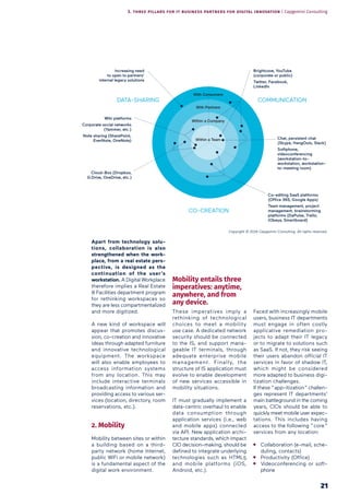 21
Apart from technology solu-
tions, collaboration is also
strengthened when the work-
place, from a real estate pers-
pective, is designed as the
continuation of the user’s
workstation. A Digital Workplace
therefore implies a Real Estate
& Facilities department program
for rethinking workspaces so
they are less compartmentalized
and more digitized.
A new kind of workspace will
appear that promotes discus-
sion, co-creation and innovative
ideas through adapted furniture
and innovative technological
equipment. The workspace
will also enable employees to
access information systems
from any location. This may
include interactive terminals
broadcasting information and
providing access to various ser-
vices (location, directory, room
reservations, etc.).
2. Mobility
Mobility between sites or within
a building based on a third-
party network (home Internet,
public WiFi or mobile network)
is a fundamental aspect of the
digital work environment.
Mobility entails three
imperatives: anytime,
anywhere, and from
any device.
These imperatives imply a
rethinking of technological
choices to meet a mobility
use case. A dedicated network
security should be connected
to the IS, and support mana-
geable IT terminals, through
adequate enterprise mobile
management. Finally, the
structure of IS application must
evolve to enable development
of new services accessible in
mobility situations.
IT must gradually implement a
data-centric overhaul to enable
data consumption through
application services (i.e., web
and mobile apps) connected
via API. New application archi-
tecture standards, which impact
CIO decision-making, should be
defined to integrate underlying
technologies such as HTML5
and mobile platforms (iOS,
Android, etc.).
Faced with increasingly mobile
users, business IT departments
must engage in often costly
applicative remediation pro-
jects to adapt their IT legacy
or to migrate to solutions such
as SaaS. If not, they risk seeing
their users abandon official IT
services in favor of shadow IT,
which might be considered
more adapted to business digi-
tization challenges.
If these “ app-itization ” challen-
ges represent IT departments’
main battleground in the coming
years, CIOs should be able to
quickly meet mobile user expec-
tations. This includes having
access to the following “ core ”
services from any location:
Collaboration (e-mail, sche-
duling, contacts)
Productivity (Office)
Videoconferencing or soft-
phone
Increasing need
to open to partners’
internal legacy solutions
Wiki platforms
Corporate social networks
(Yammer, etc.)
Note sharing (SharePoint,
EverNote, OneNote)
Cloud-Box (Dropbox,
G:Drive, OneDrive, etc.)
Co-editing SaaS platforms
(Office 365, Google Apps)
Team management, project
management, brainstorming
platforms (DaPulse, Trello,
iObeya, Smartboard)
Chat, persistent chat
(Skype, HangOuts, Slack)
Softphone,
videoconferencing
(workstation-to-
workstation, workstation-
to-meeting room)
Brightcove, YouTube
(corporate or public)
Twitter, Facebook,
LinkedIn
COMMUNICATION
CO-CREATION
DATA-SHARING
3. THREE PILLARS FOR IT BUSINESS PARTNERS FOR DIGITAL INNOVATION | Capgemini Consulting
Copyright © 2016 Capgemini Consulting. All rights reserved.
 