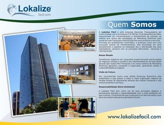 Trenamento
Monitoramento
LogisticaLogistica
Quem Somos
Lokalizefacil.com
A Lokalize Fácil é uma empresa Nacional, Franqueadora em
conformidade com a lei Federal nº 8.599 de 15 de dezembro de 1994,
especializada em monitoramento e rastreamento de veículos via
satélite que utiliza das estratégias do Marketing Multinível para
venda de suas Franquias e distribuição dos seus produtos e serviços.
Formada por prossionais renomados, a empresa conta com uma
avançada central de monitoramento, alta tecnologia em seus
equipamento e logistica na instalação dos e distribuição dos seus
rastreadores, parceria com os principais fabricantes nacionais e
internacionais.
Nossa Missão
Transformar objetivos em conquistas proporcionando oportunidade
de negócios simples e lucrativo aos empreendedores de todo Brasil
através das nossas Mini Franquias e do nosso sistema de Marketing
Multinivel agressivo constante e organizado, garantindo solidez e
sustentabilidade ao negócio.
Visão de Futuro
Ser reconhecida como uma sólida Empresa Brasileira alto
sustentável e que possuí o maior e mais organizado negócio de
vendas diretas do seguimento através das nossas Franquias e dos
nossos produtos e serviços.
Responsabilidade Sócio-Ambiental
A Lokalize Fácil tem como um de seus principais objetivo a
permanente atenção e responsabilidade com o meio ambiente em
que vivemos. Consciente de que a natureza é um bem de todos e que
deve ser preservada para as gerações futuras.
www.lokalizefacil.com
 