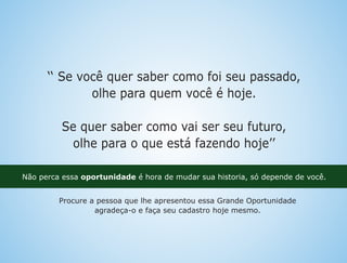 ‘‘ Se você quer saber como foi seu passado,
olhe para quem você é hoje.
Se quer saber como vai ser seu futuro,
olhe para o que está fazendo hoje’’
Não perca essa oportunidade é hora de mudar sua historia, só depende de você.
Procure a pessoa que lhe apresentou essa Grande Oportunidade
agradeça-o e faça seu cadastro hoje mesmo.
 