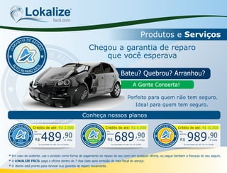 Lokalizefacil.com
Produtos e Serviços
Bateu? Quebrou? Arranhou?
A Gente Conserta!
Chegou a garantia de reparo
que você esperava
Ideal para quem tem seguro.
Perfeito para quem não tem seguro.
Conheça nossos planos
DEAI RT EN PA
A
R
R
A
O
G
* Em caso de acidente, use o produto como forma de pagamento do reparo de seu carro em qualquer ocina, ou pague também a franquia do seu seguro.
* A LOKALIZE FÁCIL paga a ocina dentro de 7 dias úteis após emissão da nota scal do serviço.
* O cliente está pronto para renovar sua garantia de reparo novamente.
Crédito de até: R$ 2.000Crédito de até: R$ 2.000
DEAI RT EN PA
A
R
R
A
O
G
GOLD R$ Á vista489,90
Por
apenas
Ou parcelado em até 12x no Cartão
Crédito de até: R$ 6.000Crédito de até: R$ 6.000
DEAI RT EN PA
A
R
R
A
O
G
PREMIUN R$ Á vista689,90
Por
apenas
Ou parcelado em até 12x no Cartão
Crédito de até: R$ 10.000Crédito de até: R$ 10.000
DEAI RT EN PA
A
R
R
A
O
G
MASTER R$ Á vista989,90
Por
apenas
Ou parcelado em até 12x no Cartão
 