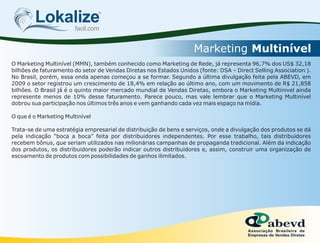 Lokalizefacil.com
Marketing Multinível
O Marketing Multinível (MMN), também conhecido como Marketing de Rede, já representa 96,7% dos US$ 32,18
bilhões de faturamento do setor de Vendas Diretas nos Estados Unidos (fonte: DSA – Direct Selling Association ).
No Brasil, porém, essa onda apenas começou a se formar. Segundo a última divulgação feita pela ABEVD, em
2009 o setor registrou um crescimento de 18,4% em relação ao último ano, com um movimento de R$ 21,858
bilhões. O Brasil já é o quinto maior mercado mundial de Vendas Diretas, embora o Marketing Multinivel ainda
represente menos de 10% desse faturamento. Parece pouco, mas vale lembrar que o Marketing Multinível
dobrou sua participação nos últimos três anos e vem ganhando cada vez mais espaço na mídia.
O que é o Marketing Multinível
Trata-se de uma estratégia empresarial de distribuição de bens e serviços, onde a divulgação dos produtos se dá
pela indicação “boca a boca” feita por distribuidores independentes. Por esse trabalho, tais distribuidores
recebem bônus, que seriam utilizados nas milionárias campanhas de propaganda tradicional. Além da indicação
dos produtos, os distribuidores poderão indicar outros distribuidores e, assim, construir uma organização de
escoamento de produtos com possibilidades de ganhos ilimitados.
 