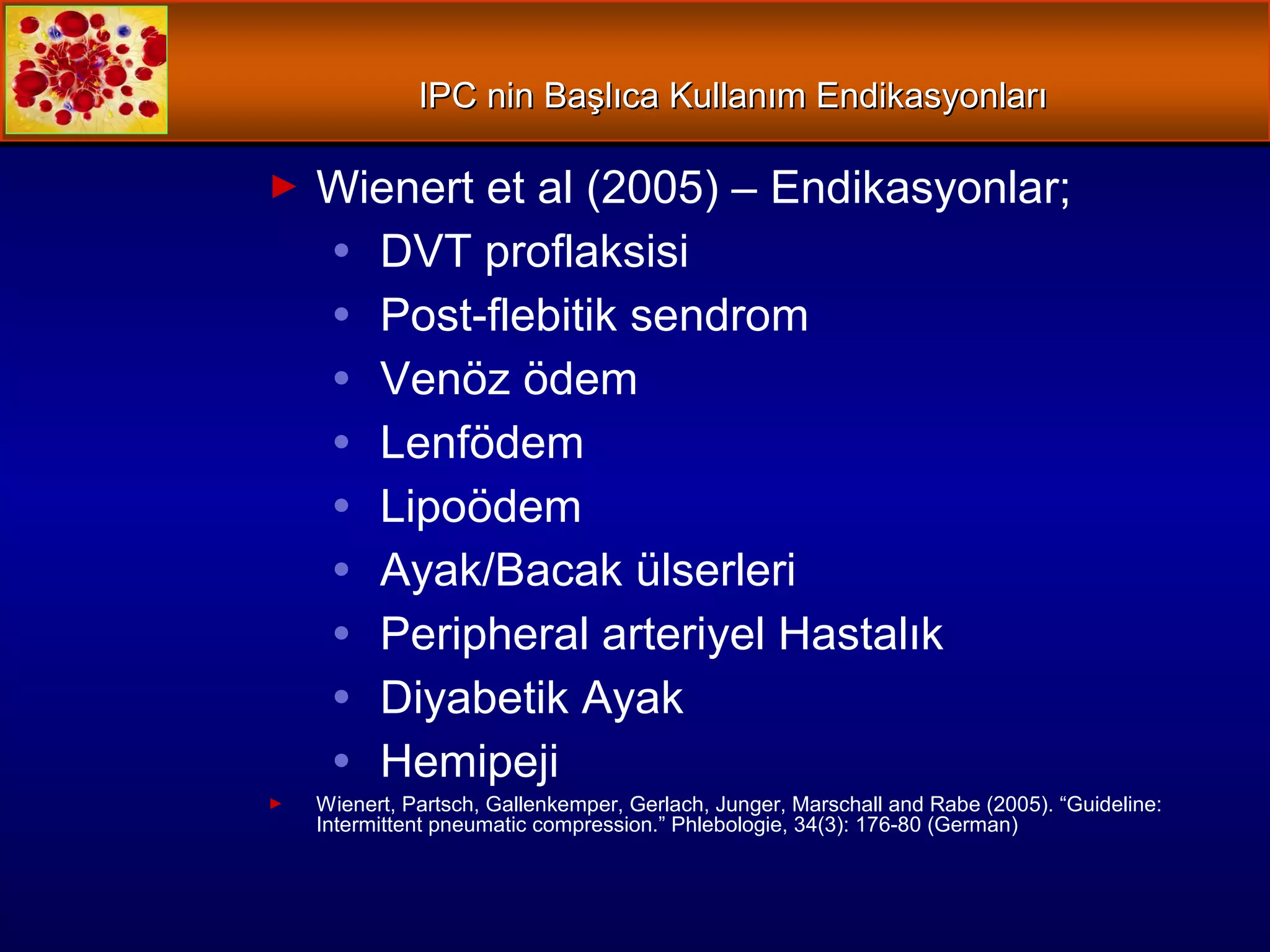IPCIPC nin Başlıca Kullanım Endikasyonlarınin Başlıca Kullanım Endikasyonları
► Wienert et al (2005) – Endikasyonlar;
● DVT proflaksisi
● Post-flebitik sendrom
● Venöz ödem
● Lenfödem
● Lipoödem
● Ayak/Bacak ülserleri
● Peripheral arteriyel Hastalık
● Diyabetik Ayak
● Hemipeji
► Wienert, Partsch, Gallenkemper, Gerlach, Junger, Marschall and Rabe (2005). “Guideline:
Intermittent pneumatic compression.” Phlebologie, 34(3): 176-80 (German)
 
