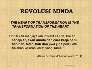 REVOLUSI MINDA
30/01/201527
“THE HEART OF TRANSFORMATION IS THE
TRANSFORMATION OF THE HEART.
Untuk kita menjayakan inisiatif PPPM, bukan
sahaja anjakan minda dan cara kerja perlu
berubah, tetapi hati dan jiwa juga perlu kita
halakan ke arah kiblat yang sama.”
(Datuk Dr Khair Mohamad Yusof, 2014)
 