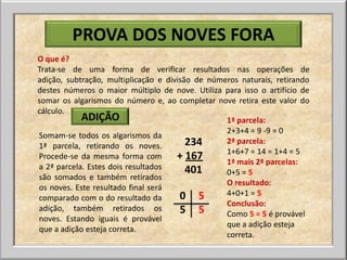 PROVA DOS NOVES FORA
O que é?
Trata-se de uma forma de verificar resultados nas operações de
adição, subtração, multiplicação e divisão de números naturais, retirando
destes números o maior múltiplo de nove. Utiliza para isso o artifício de
somar os algarismos do número e, ao completar nove retira este valor do
cálculo.
            ADIÇÃO                                1ª parcela:
                                                  2+3+4 = 9 -9 = 0
Somam-se todos os algarismos da
1ª parcela, retirando os noves.          234      2ª parcela:
                                                  1+6+7 = 14 = 1+4 = 5
Procede-se da mesma forma com         + 167       1ª mais 2ª parcelas:
a 2ª parcela. Estes dois resultados      401      0+5 = 5
são somados e também retirados
                                                  O resultado:
os noves. Este resultado final será
                                       0 5        4+0+1 = 5
comparado com o do resultado da
                                                  Conclusão:
adição, também retirados os            5 5        Como 5 = 5 é provável
noves. Estando iguais é provável
                                                  que a adição esteja
que a adição esteja correta.
                                                  correta.
 