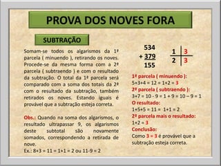 PROVA DOS NOVES FORA
        SUBTRAÇÃO
                                                 534
Somam-se todos os algarismos da 1ª                             1    3
parcela ( minuendo ), retirando os noves.      + 379
                                                               2    3
Procede-se da mesma forma com a 2ª               155
parcela ( subtraendo ) e com o resultado
da subtração. O total da 1ª parcela será    1ª parcela ( minuendo ):
comparado com a soma dos totais da 2ª       5+3+4 = 12 = 1+2 = 3
com o resultado da subtração, também        2ª parcela ( subtraendo ):
retirados os noves. Estando iguais é        3+7 = 10 - 9 = 1 + 9 = 10 – 9 = 1
provável que a subtração esteja correta.    O resultado:
                                            1+5+5 = 11 = 1+1 = 2
Obs.: Quando na soma dos algarismos, o      2ª parcela mais o resultado:
resultado ultrapassar 9, os algarismos      1+2 = 3
deste      subtotal     são     novamente   Conclusão:
somados, correspondendo a retirada de       Como 3 = 3 é provável que a
nove.                                       subtração esteja correta.
Ex.: 8+3 = 11 = 1+1 = 2 ou 11-9 = 2
 