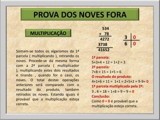 PROVA DOS NOVES FORA
                                               534
        MULTIPLICAÇÃO                        + 78
                                              4272           3    0
                                             3738            6    0
Somam-se todos os algarismos da 1ª           41652
parcela ( multiplicando ), retirando os   1ª parcela:
noves. Procede-se da mesma forma          5+3+4 = 12 = 1+2 = 3
com a 2ª parcela ( multiplicador          2ª parcela:
), multiplicando estes dois resultados    7+8 = 15 = 1+5 = 6
e tirando , quando for o caso, os         O resultado do produto:
noves. O total destas operações           4+1+6 = 11 = 1+1 = 2+5+2 = 9-9= 0
anteriores será comparado com o           1ª parcela multiplicada pela 2ª:
resultado do produto, também              3 . 6 = 18 = 1+8 = 9 – 9 = 0
retirados os noves. Estando iguais é      Conclusão:
provável que a multiplicação esteja       Como 0 = 0 é provável que a
correta.                                  multiplicação esteja correta.
 