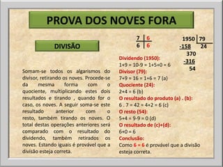 PROVA DOS NOVES FORA
                                                 7   6               1950 79
              DIVISÃO                            6   6              -158   24
                                                                       370
                                          Dividendo (1950):
                                                                      -316
                                          1+9 = 10-9 = 1+5+0 = 6
Somam-se todos os algarismos do           Divisor (79):                 54
divisor, retirando os noves. Procede-se   7+9 = 16 = 1+6 = 7 (a)
da      mesma       forma     com     o   Quociente (24):
quociente, multiplicando estes dois       2+4 = 6 (b)
resultados e tirando , quando for o       O resultado do produto (a) . (b):
caso, os noves. A seguir soma-se este     6 . 7 = 42 = 4+2 = 6 (c)
resultado       anterior     com      o   O resto (54):
resto, também tirando os noves. O         5+4 = 9-9 = 0 (d)
total destas operações anteriores será    O resultado de (c)+(d):
comparado com o resultado do              6+0 = 6
dividendo, também retirados os            Conclusão:
noves. Estando iguais é provável que a    Como 6 = 6 é provável que a divisão
divisão esteja correta.                   esteja correta.
 