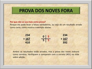 PROVA DOS NOVES FORA

Por que não se usa mais como prova?
Porque ela pode levar a falsos verdadeiros, ou seja dá um resultado errado
como certo, como mostra o exemplo abaixo.


               234                                    234
             + 167                ou                + 167
               410                                    392

  Ambos os resultados estão errados, mas a prova dos noves indicará
  como corretos. Verifiquem e comparem com o correto (401) no slide
  sobre adição.
 