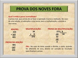 PROVA DOS NOVES FORA
  Qual é então a prova aconselhada?
  A prova real, que consta de se fazer a operação inversa a realizada. No caso
  de uma adição, a subtração e vice-versa; para a multiplicação, a divisão e
  vice-versa.


     ADIÇÃO:            MULTIPLICAÇÃO:              PROVA DA MULTIPLICAÇÃO:
       234                    34                            272 8
     + 167                 x 8                             -24   34
       401                   272                            32
                                                           -32
PROVA DA ADIÇÃO:                                            0
      401
                        Obs.: No caso do teste usando a divisão, o resto, quando
    - 167
                        for diferente de zero, deverá ser somado ao resultado
      234               para finalizar a prova.
 