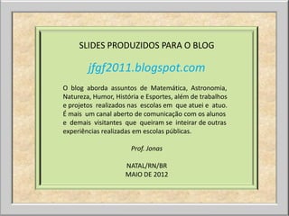 SLIDES PRODUZIDOS PARA O BLOG

        jfgf2011.blogspot.com
O blog aborda assuntos de Matemática, Astronomia,
Natureza, Humor, História e Esportes, além de trabalhos
e projetos realizados nas escolas em que atuei e atuo.
É mais um canal aberto de comunicação com os alunos
e demais visitantes que queiram se inteirar de outras
experiências realizadas em escolas públicas.

                      Prof. Jonas

                    NATAL/RN/BR
                    MAIO DE 2012
 
