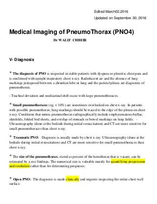 Edited March02,2016
Updated on Septembre 30, 2016
Medical Imaging of PneumoThorax (PNO4)
Dr WALIF CHBEIR
V- Diagnosis
* The diagnosis of PNO is suspected in stable patients with dyspnea or pleuritic chest pain and
is confirmed with upright inspiratory chest x-ray. Radiolucent air and the absence of lung
markings juxtaposed between a shrunken lobe or lung and the parietal pleura are diagnostic of
pneumothorax.
- Tracheal deviation and mediastinal shift occur with large pneumothoraces.
* Small pneumothoraces (eg, < 10%) are sometimes overlooked on chest x-ray. In patients
with possible pneumothorax, lung markings should be traced to the edge of the pleura on chest
x-ray. Conditions that mimic pneumothorax radiographically include emphysematous bullae,
skinfolds, folded bed sheets, and overlap of stomach or bowel markings on lung fields. -
Ultrasonography (done at the bedside during initial resuscitation) and CT are more sensitive for
small pneumothoraces than chest x-ray.
* Traumatic PNO: Diagnosis is usually made by chest x-ray. Ultrasonography (done at the
bedside during initial resuscitation) and CT are more sensitive for small pneumothoraces than
chest x-ray.
* The size of the pneumothorax, stated as percent of the hemithorax that is vacant, can be
estimated by x-ray findings. The numerical size is valuable mainly for quantifying progression
and resolution rather than for determining prognosis.
* Open PNO: The diagnosis is made clinically and requires inspecting the entire chest wall
surface.
 