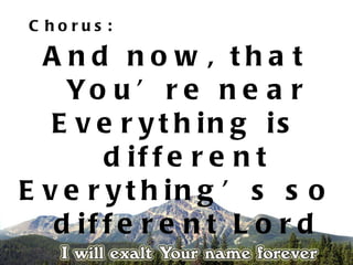 C horus :

  A nd no w , tha t
    Yo u ’ r e n e a r
   E v e r y t h in g is
        d if f e r e n t
E v e r y t h in g ’ s s o
   d if f e r e n t L o r d
 