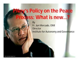 PNoy’s Policy on the Peace
                       Process: What is new…?
                               By
                               Fr. Jun Mercado, OMI
                               Director
                               Institute for Autonomy and Governance




Photo: bryandep.blogspot.com
 