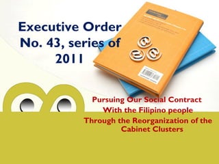 Executive Order
No. 43, series of
2011
Pursuing Our Social Contract
With the Filipino people
Through the Reorganization of the
Cabinet Clusters
 