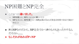 NP困難とNP完全
● この2つは違いました。
○ NP困難とは、NP以上(≦)に難しいこと
○ NP完全とは、NP困難でかつNP(証拠があれば多項式時間で決定可能)で
あること
● PはNPなのだから、NP完全でかつPのものもあったりするん
だろうか……。
● もしそれがあればP=NP
 