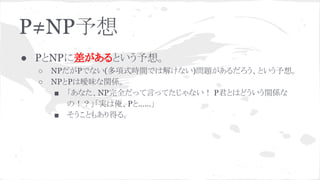 P≠NP予想
● PとNPに差があるという予想。
○ NPだがPでない(多項式時間では解けない)問題があるだろう、という予想。
○ NPとPは曖昧な関係。
■ 「あなた、NP完全だって言ってたじゃない！ P君とはどういう関係な
の！？」「実は俺、Pと……」
■ そうこともあり得る。
 