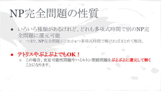 NP完全問題の性質
● いろいろ種類があるけれど、どれも多項式時間で別のNP完
全問題に還元可能
○ つまり、NP完全問題がどれか1つ多項式時間で解ければまとめて解決。
● テトリスやぷよぷよでもOK！
○ この場合、充足可能性問題やハミルトン閉路問題をぷよぷよに還元して解く
ことになります。
 