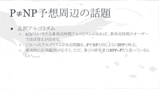 P≠NP予想周辺の話題
● 乱択アルゴリズム
○ 2/3くらい当たる多項式時間アルゴリズムがあれば、多項式時間のオーダー
でほぼ答えが出せる。
○ こういったアルゴリズムがある問題を、PやNPと同じようにBPPと呼ぶ。
○ 現実的に応用範囲が広そう。ただ、多くの研究者はBPP=Pだと思っているら
しい……。
 
