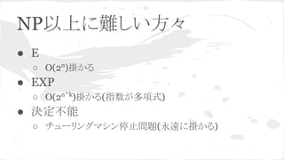 NP以上に難しい方々
● E
○ O(2n
)掛かる
● EXP
○ O(2n^k
)掛かる(指数が多項式)
● 決定不能
○ チューリングマシン停止問題(永遠に掛かる)
 
