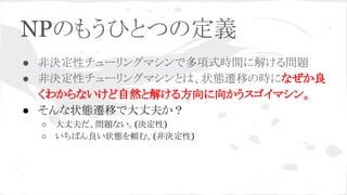NPのもうひとつの定義
● 非決定性チューリングマシンで多項式時間に解ける問題
● 非決定性チューリングマシンとは、状態遷移の時になぜか良
くわからないけど自然と解ける方向に向かうスゴイマシン。
● そんな状態遷移で大丈夫か？
○ 大丈夫だ、問題ない。(決定性)
○ いちばん良い状態を頼む。(非決定性)
 