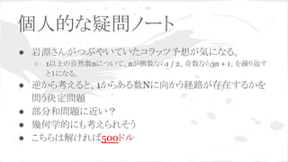 個人的な疑問ノート
● 岩淵さんがつぶやいていたコラッツ予想が気になる。
○ 1以上の自然数nについて、nが偶数なら1 / 2、奇数なら3n + 1、を繰り返す
と１になる。
● 逆から考えると、1からある数Nに向かう経路が存在するかを
問う決定問題
● 部分和問題に近い？
● 幾何学的にも考えられそう
● こちらは解ければ500ドル
 